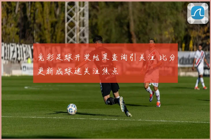 竞彩足球开奖结果查询引关注 比分更新成球迷关注焦点