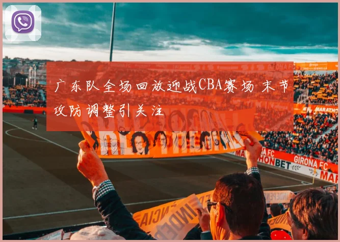 广东队全场回放迎战CBA赛场 末节攻防调整引关注