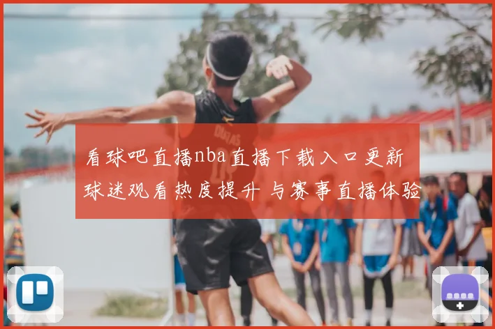 看球吧直播nba直播下载入口更新 球迷观看热度提升 与赛事直播体验相关