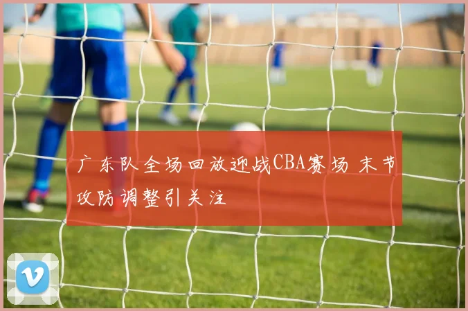 广东队全场回放迎战CBA赛场 末节攻防调整引关注