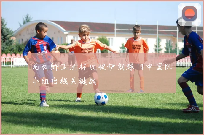毛剑卿亚洲杯攻破伊朗球门中国队小组出线关键战