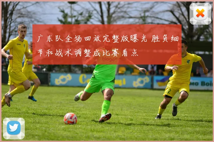 广东队全场回放完整版曝光 胜负细节和战术调整成比赛看点