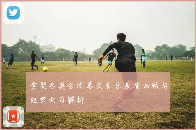 索契冬奥会闭幕式音乐表演回顾与经典曲目解析