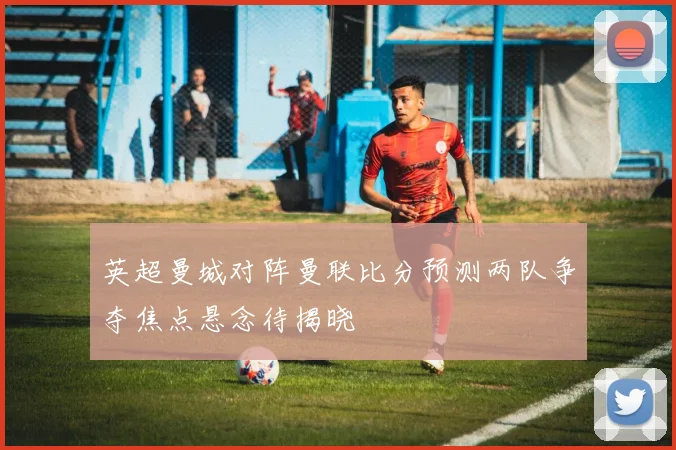 英超曼城对阵曼联比分预测两队争夺焦点悬念待揭晓