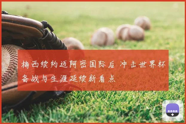 梅西续约迈阿密国际后 冲击世界杯备战与生涯延续新看点