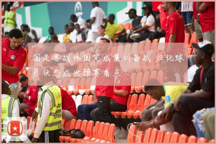 国足客战韩国完成集训备战 归化球员状态成世预赛看点