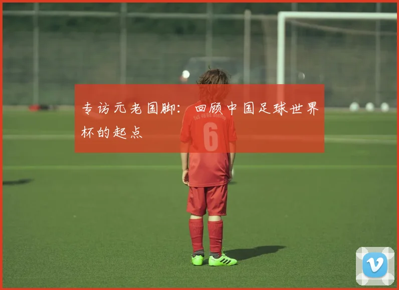 专访元老国脚：回顾中国足球世界杯的起点