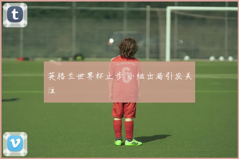 英格兰世界杯止步 小组出局引发关注