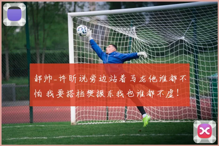 郝帅_许昕说旁边站着马龙他谁都不怕 我要搭档樊振东我也谁都不虚!