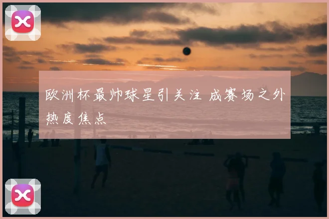欧洲杯最帅球星引关注 成赛场之外热度焦点
