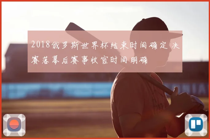 2018俄罗斯世界杯结束时间确定 决赛落幕后赛事收官时间明确