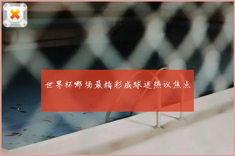 世界杯哪场最精彩成球迷热议焦点