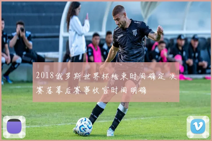 2018俄罗斯世界杯结束时间确定 决赛落幕后赛事收官时间明确