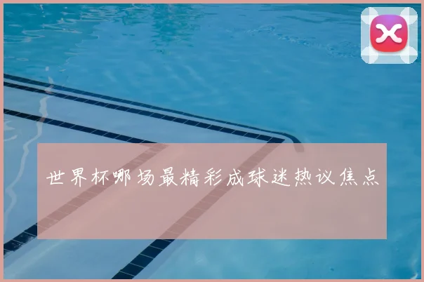 世界杯哪场最精彩成球迷热议焦点