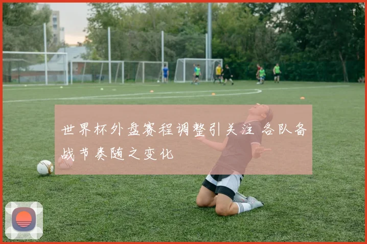 世界杯外盘赛程调整引关注 各队备战节奏随之变化